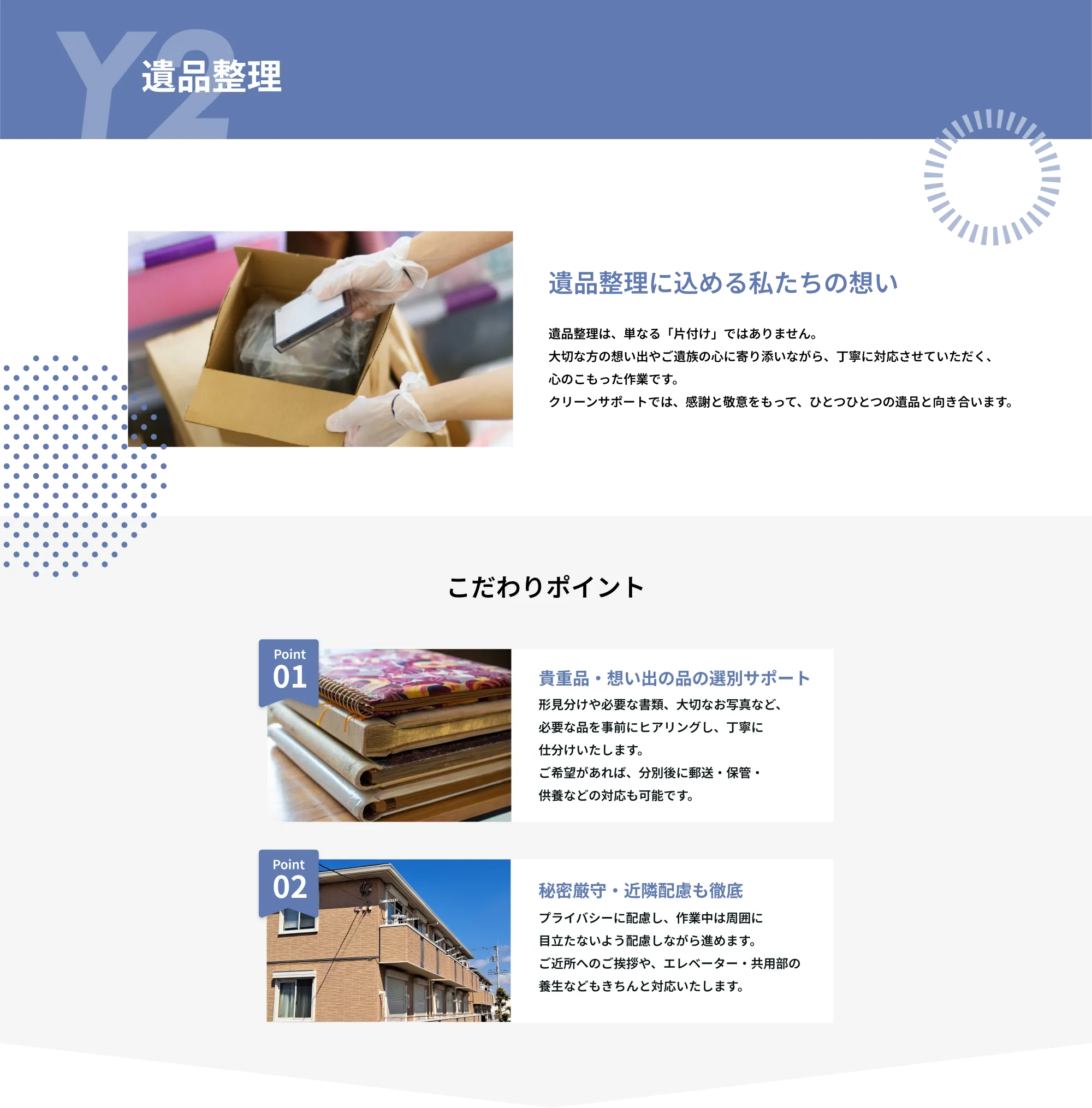 Y2　遺品整理

遺品整理に込める私たちの想い
遺品整理は、単なる「片付け」ではありません。
大切な方の想い出やご遺族の心に寄り添いながら、丁寧に対応させていただく、
心のこもった作業です。
クリーンサポートでは、感謝と敬意をもって、ひとつひとつの遺品と向き合います。
こだわりポイント

Point 01  
貴重品・想い出の品の選別サポート  
形見分けや必要な書類、大切な写真など、必要な品を事前にヒアリングし、丁寧に仕分けいたします。  
ご希望があれば、分別後に郵送・保管・供養などの対応も可能です。  

Point 02  
秘密厳守・近隣配慮も徹底  
プライバシーに配慮し、作業中は周囲に目立たないよう配慮しながら進めます。  
ご近所へのご挨拶や、エレベーター・共用部の養生などもきちんと対応いたします。  
