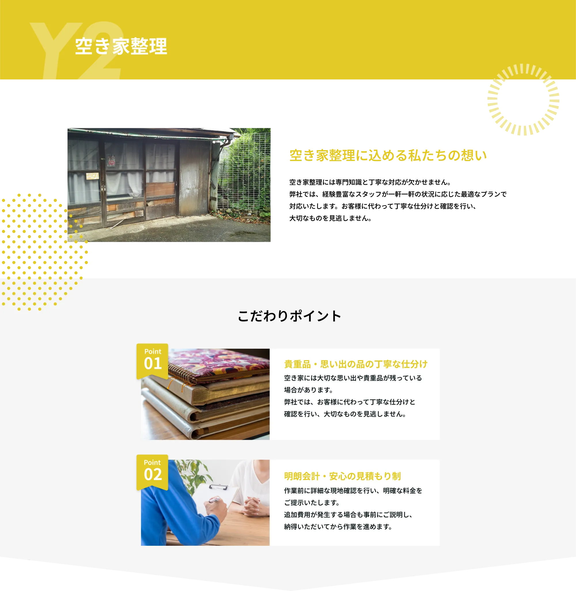 Y2　空き家整理

空き家整理に込める私たちの想い
空き家整理には専門知識と丁寧な対応が欠かせません。
弊社では、経験豊富なスタッフが一軒一軒の状況に応じた最適なプランで
対応いたします。お客様に代わって丁寧な仕分けと確認を行い、
大切なものを見逃しません。
こだわりポイント

Point 01  
貴重品・思い出の品の丁寧な仕分け  
空き家には大切な思い出や貴重品が残っている場合があります。  
弊社では、お客様に代わって丁寧な仕分けと確認を行い、大切なものを見逃しません。

Point 02  
明朗会計・安心の見積もり制  
作業前に詳細な現地確認を行い、明確な料金をご提示いたします。  
追加費用が発生する場合も事前にご説明し、納得いただいてから作業を進めます。  
