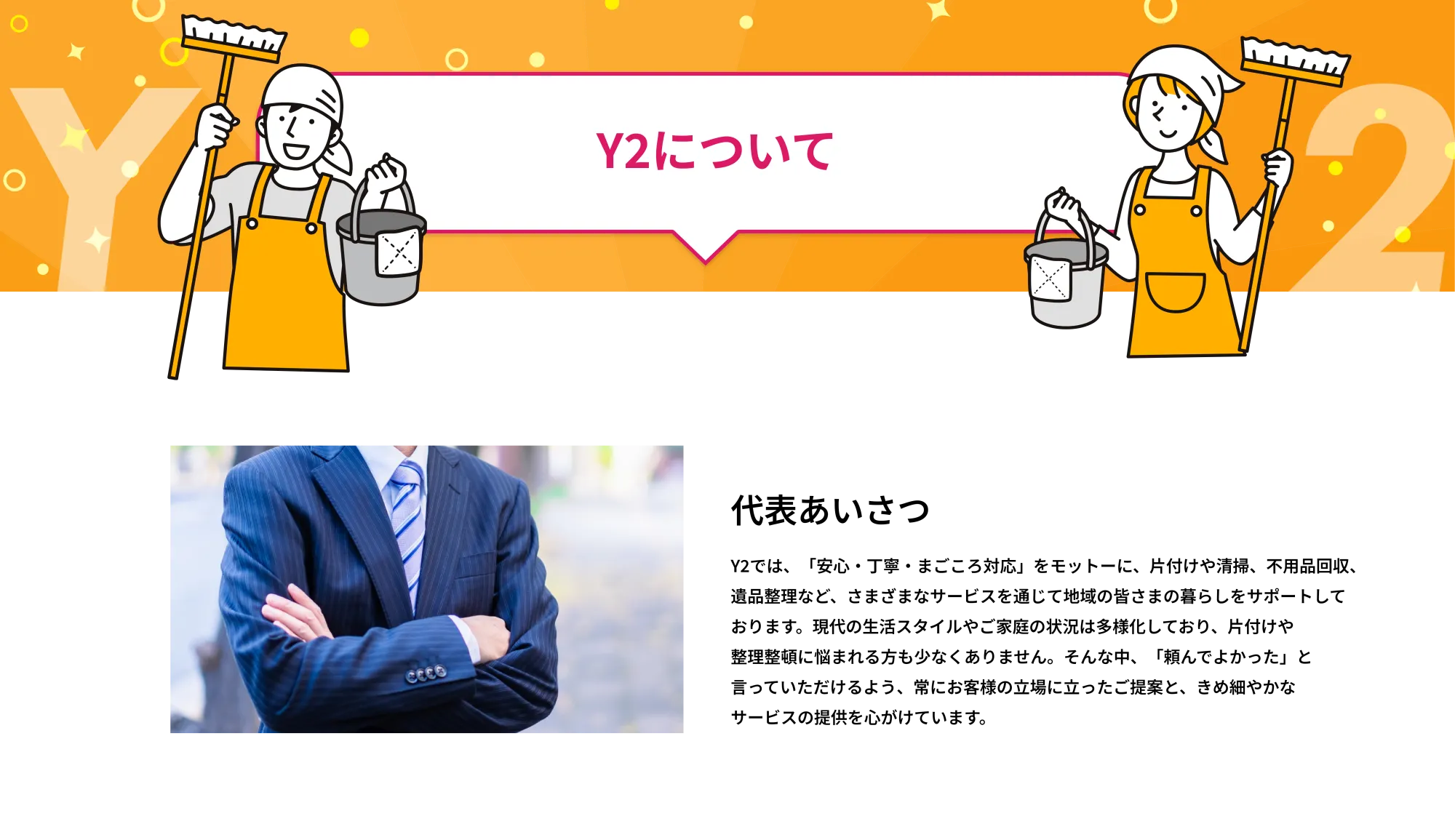 Y2について
        代表挨拶
        Y2では、「安心・丁寧・まごころ対応」をモットーに、片付けや清掃、不用品回収、
遺品整理など、さまざまなサービスを通じて地域の皆さまの暮らしをサポートして
おります。現代の生活スタイルやご家庭の状況は多様化しており、片付けや
整理整頓に悩まれる方も少なくありません。そんな中、「頼んでよかった」と
言っていただけるよう、常にお客様の立場に立ったご提案と、きめ細やかな
サービスの提供を心がけています。