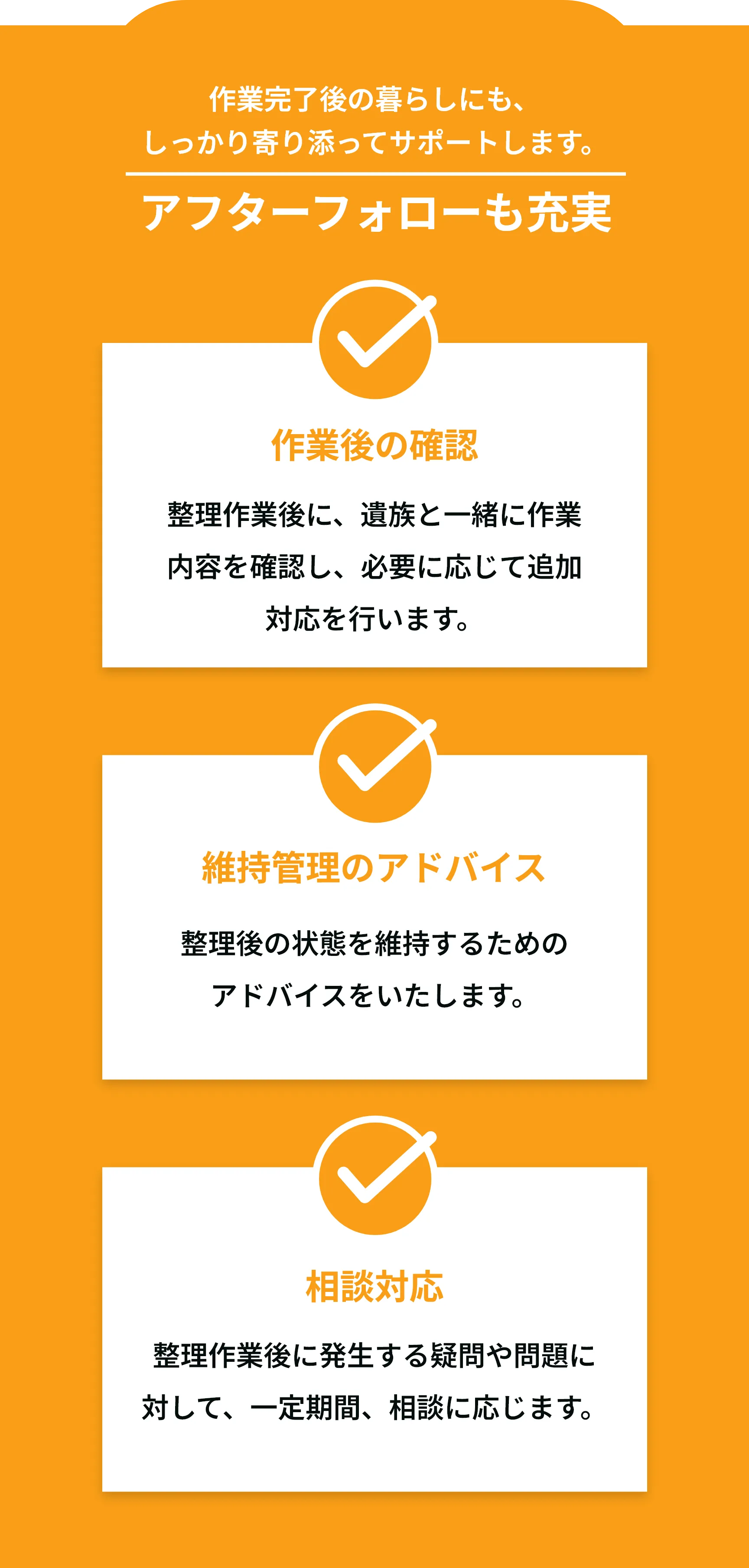 終わったあとも、しっかり寄り添います  
アフターフォローも充実  

仕上がり確認・再対応保証  
作業後に気になる箇所があれば、  
一定期間内は無料で再清掃・補修に対応。  

処分証明書や作業報告書の発行  
不用品の適切な処分がされたことを  
証明する書類を発行。  

定期クリーニングの提案  
定期訪問プランのご案内や割引サービスを提案。  
