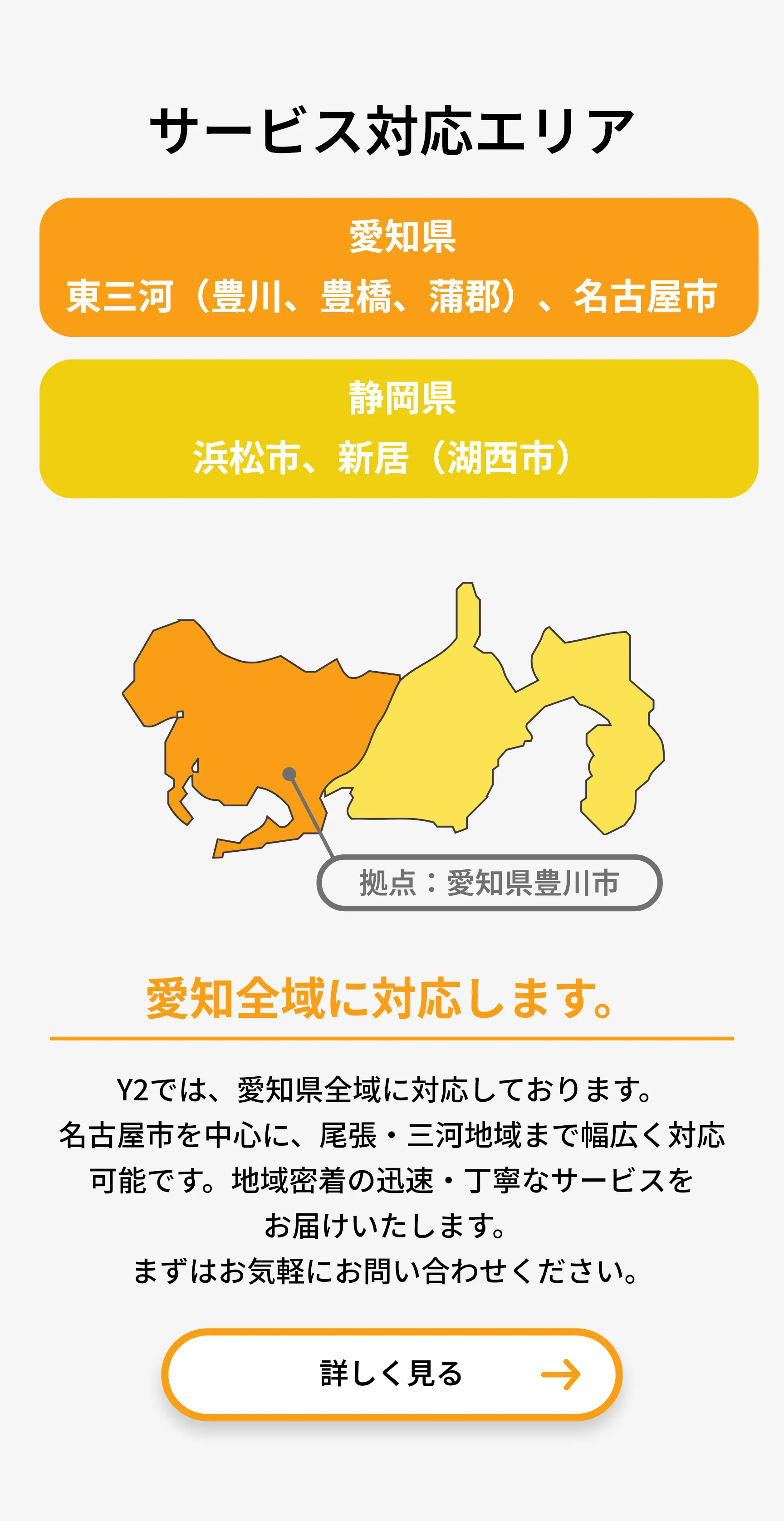 愛知県
東三河（豊川、豊橋、蒲郡）、名古屋市

静岡県
浜松市、新居（湖西市）

最短到着
00分

拠点：愛知県豊川市

愛知全域に対応します。

Y2では、愛知県全域に対応しております。
名古屋市を中心に、尾張・三河地域まで幅広く対応可能です。地域密着の迅速・丁寧なサービスをお届けいたします。
まずはお気軽にお問い合わせください。