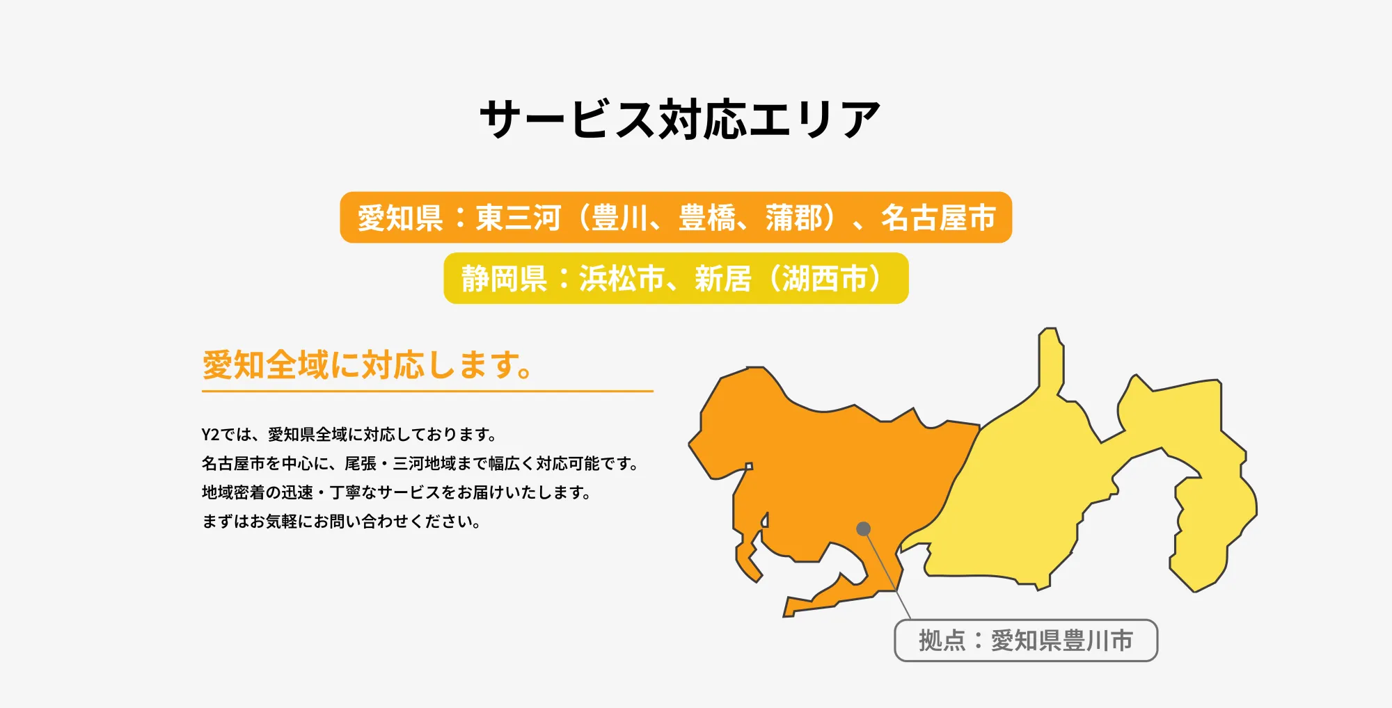 
       サービス対応エリア
       
       愛知県：東三河（豊川、豊橋、蒲郡）、名古屋市  
       静岡県：浜松市、新居（湖西市）
       
       
       
       Y2では、愛知県全域に対応しております。  
       名古屋市を中心に、尾張・三河地域まで幅広く対応可能です。  
       地域密着の迅速・丁寧なサービスをお届けいたします。  
       まずはお気軽にお問い合わせください。
       
       詳しく見る →
       
       最短到着 00分
       
       拠点：愛知県豊川市
       
       